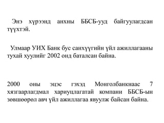Энэ хүрээнд анхны ББСБ-ууд байгуулагдсан
түүхтэй.
Улмаар УИХ Банк бус санхүүгийн үйл ажиллагааны
тухай хуулийг 2002 онд баталсан байна.
2000 оны эцэс гэхэд Монголбанкнаас 7
хязгаарлагдмал хариуцлагатай компани ББСБ-ын
зөвшөөрөл авч үйл ажиллагаа явуулж байсан байна.
 