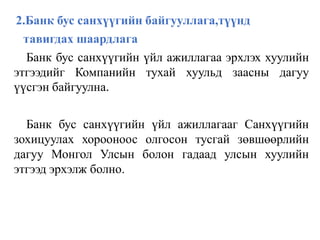 2.Банк бус санхүүгийн байгууллага,түүнд
тавигдах шаардлага
Банк бус санхүүгийн үйл ажиллагаа эрхлэх хуулийн
этгээдийг Компанийн тухай хуульд заасны дагуу
үүсгэн байгуулна.
Банк бус санхүүгийн үйл ажиллагааг Санхүүгийн
зохицуулах хорооноос олгосон тусгай зөвшөөрлийн
дагуу Монгол Улсын болон гадаад улсын хуулийн
этгээд эрхэлж болно.
 