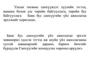 Улсын төсвөөс санхүүждэг хуулийн этгээд,
шашны болон улс төрийн байгууллага, төрийн бус
байгууллага банк бус санхүүгийн үйл ажиллагаа
эрхлэхийг хориглоно.
Банк бус санхүүгийн үйл ажиллагаа эрхлэх
зөвшөөрөл хүссэн этгээд аж ахуйн үйл ажиллагааны
тусгай зөвшөөрлийг дараахь баримт бичгийг
бүрдүүлж Санхүүгийн зохицуулах хороонд ирүүлнэ.
 