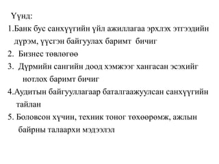 Үүнд:
1.Банк бус санхүүгийн үйл ажиллагаа эрхлэх этгээдийн
дүрэм, үүсгэн байгуулах баримт бичиг
2. Бизнес төвлөгөө
3. Дүрмийн сангийн доод хэмжээг хангасан эсэхийг
нотлох баримт бичиг
4.Аудитын байгууллагаар баталгаажуулсан санхүүгийн
тайлан
5. Боловсон хүчин, техник тоног төхөөрөмж, ажлын
байрны талаархи мэдээлэл
 