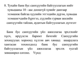 8. Тухайн банк бус санхүүгийн байгууллагын нийт
хувьцааны 10 - аас доошгүй хувийг дангаар
эзэмшиж байгаа хуулийн этгээдийн дүрэм, хувьцаа
эзэмшигчдийн бүртгэл, сүүлийн гурван жилийн
санхүүгийн тайлан, аудитын байгууллагын дүгнэлт
Банк бус санхүүгийн үйл ажиллагаа эрхлэхийг
хүсч, ирүүлсэн баримт бичгийг Санхүүгийн
зохицуулах хороонд хүлээн авч хянаад шаардлага
хангасан тохиолдолд банк бус санхүүгийн
байгууллагын үйл ажиллагаа эрхлэх тусгай
зөвшөөрөл олгоно. Үүнд:
 