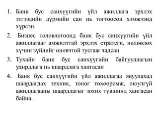 1. Банк бус санхүүгийн үйл ажиллага эрхлэх
этгээдийн дүрмийн сан нь тогтоосон хэмжээнд
хүрсэн.
2. Бизнес төлөвлөгөөнд банк бус санхүүгийн үйл
ажиллагааг амжилттай эрхлэх стратеги, нөлөөлөх
хүчин зүйлийг оновчтой тусгаж чадсан
3. Тухайн банк бус санхүүгийн байгууллагын
удирдлага нь шаардлага хангасан
4. Банк бус санхүүгийн үйл ажиллагаа явуулахад
шаардагдах техник, тоног төхөөрөмж, аюулгүй
ажиллагааны шаардлагыг зохих түвшинд хангасан
байна.
 