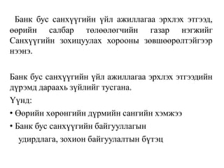 Банк бус санхүүгийн үйл ажиллагаа эрхлэх этгээд,
өөрийн салбар төлөөлөгчийн газар нэгжийг
Санхүүгийн зохицуулах хорооны зөвшөөрөлтэйгээр
нээнэ.
Банк бус санхүүгийн үйл ажиллагаа эрхлэх этгээдийн
дүрэмд дараахь зүйлийг тусгана.
Үүнд:
• Өөрийн хөрөнгийн дүрмийн сангийн хэмжээ
• Банк бус санхүүгийн байгууллагын
удирдлага, зохион байгуулалтын бүтэц
 
