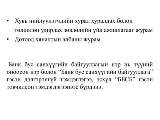 • Хувь нийлүүлэгчдийн хурал хуралдах болон
төлөөлөн удирдах зөвлөлийн үйл ажиллагааг журам
• Дотоод хяналтын албаны журам
Банк бус санхүүгийн байгууллагын нэр нь түүний
оноосон нэр болон “Банк бус санхүүгийн байгууллага”
гэсэн дэлгэрэнгүй тэмдэглэгээ, эсхүл “ББСБ” гэсэн
товчилсон тэмдэглэгээнээс бүрдэнэ.
 