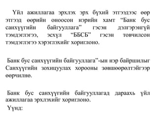 Үйл ажиллагаа эрхлэх эрх бүхий этгээдээс өөр
этгээд өөрийн оноосон нэрийн хамт “Банк бус
санхүүгийн байгууллага” гэсэн дэлгэрэнгүй
тэмдэглэгээ, эсхүл “ББСБ” гэсэн товчилсон
тэмдэглэгээ хэрэглэхийг хориглоно.
Банк бус санхүүгийн байгууллага”-ын нэр байршилыг
Санхүүгийн зохицуулах хорооны зөвшөөрөлтэйгээр
өөрчилнө.
Банк бус санхүүгийн байгууллагад дараахь үйл
ажиллагаа эрхлэхийг хориглоно.
Үүнд:
 