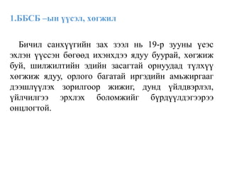 1.ББСБ –ын үүсэл, хөгжил
Бичил санхүүгийн зах зээл нь 19-р зууны үеэс
эхлэн үүссэн бөгөөд ихэнхдээ ядуу буурай, хөгжиж
буй, шилжилтийн эдийн засагтай орнуудад түлхүү
хөгжиж ядуу, орлого багатай иргэдийн амьжиргааг
дээшлүүлэх зорилгоор жижиг, дунд үйлдвэрлэл,
үйлчилгээ эрхлэх боломжийг бүрдүүлдэгээрээ
онцлогтой.
 