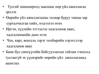 • Тусгай зөвшөөрөлд зааснаас өөр үйл ажиллагаа
эрхлэх
• Өөрийн үйл ажиллагааны талаар буруу ташаа зар
сурталчилгаа хийх, мэдээлэл өгөх
• Иргэн, хуулийн этгээдээс хадгаламж авах,
хадгаламжийн данс нээх
• Чек, карт, вексель зэрэг төлбөрийн хэрэгслээр
хадгаламж авах
• Банк бус санхүүгийн байгууллагын тайлан тэнцэлд
тусгаагүй эх үүсвэрийг өөрийн үйл ажиллагаанд
ашиглах
 