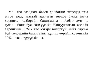 Мөн нэг зээлдэгч болон холбогдох этгээдэд зээл
олгох зээл, зээлтэй адилтган тооцох бусад актив
хөрөнгө, төлбөрийн баталгааны нийлбэр дүн нь
тухайн банк бус санхүүгийн байгууллагын өөрийн
хөрөнгийн 30% - иас хэтэрч болохгүй, нийт гаргаж
буй төлбөрийн баталгааны дүн нь өөрийн хөрөнгийн
70% - иас илүүгүй байна.
 
