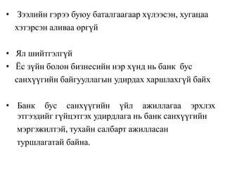 • Зээлийн гэрээ буюу баталгаагаар хүлээсэн, хугацаа
хэтэрсэн аливаа өргүй
• Ял шийтгэлгүй
• Ёс зүйн болон бизнесийн нэр хүнд нь банк бус
санхүүгийн байгууллагын удирдах харшлахгүй байх
• Банк бус санхүүгийн үйл ажиллагаа эрхлэх
этгээдийг гүйцэтгэх удирдлага нь банк санхүүгийн
мэргэжилтэй, тухайн салбарт ажилласан
туршлагатай байна.
 