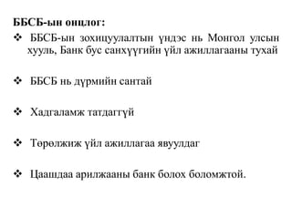 ББСБ-ын онцлог:
 ББСБ-ын зохицуулалтын үндэс нь Монгол улсын
хууль, Банк бус санхүүгийн үйл ажиллагааны тухай
 ББСБ нь дүрмийн сантай
 Хадгаламж татдаггүй
 Төрөлжиж үйл ажиллагаа явуулдаг
 Цаашдаа арилжааны банк болох боломжтой.
 