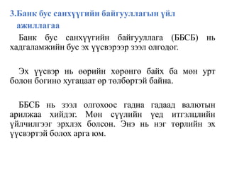 3.Банк бус санхүүгийн байгууллагын үйл
ажиллагаа
Банк бус санхүүгийн байгууллага (ББСБ) нь
хадгаламжийн бус эх үүсвэрээр зээл олгодог.
Эх үүсвэр нь өөрийн хөрөнгө байх ба мөн урт
болон богино хугацаат өр төлбөртэй байна.
ББСБ нь зээл олгохоос гадна гадаад валютын
арилжаа хийдэг. Мөн сүүлийн үед итгэлцлийн
үйлчилгээг эрхлэх болсон. Энэ нь нэг төрлийн эх
үүсвэртэй болох арга юм.
 