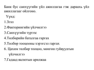 Банк бус санхүүгийн үйл ажиллагаа гэж дараахь үйл
ажиллагааг ойлгоно.
Үүнд:
1.Зээл
2.Факторингийн үйлчилгээ
3.Санхүүгийн түрээс
4.Төлбөрийн баталгаа гаргах
5.Төлбөр тооцооны хэрэгсэл гаргах
6. Цахим төлбөр тооцоо, мөнгөн гуйвуулгын
үйлчилгээ
7.Гадаад валютын арилжаа
 