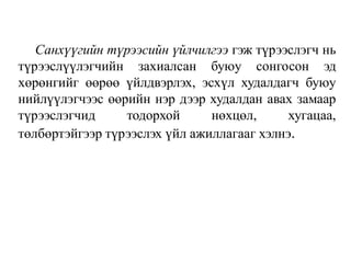 Санхүүгийн түрээсийн үйлчилгээ гэж түрээслэгч нь
түрээслүүлэгчийн захиалсан буюу сонгосон эд
хөрөнгийг өөрөө үйлдвэрлэх, эсхүл худалдагч буюу
нийлүүлэгчээс өөрийн нэр дээр худалдан авах замаар
түрээслэгчид тодорхой нөхцөл, хугацаа,
төлбөртэйгээр түрээслэх үйл ажиллагааг хэлнэ.
 