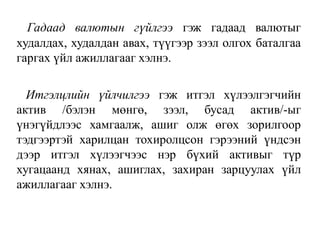 Гадаад валютын гүйлгээ гэж гадаад валютыг
худалдах, худалдан авах, түүгээр зээл олгох баталгаа
гаргах үйл ажиллагааг хэлнэ.
Итгэлцлийн үйлчилгээ гэж итгэл хүлээлгэгчийн
актив /бэлэн мөнгө, зээл, бусад актив/-ыг
үнэгүйдлээс хамгаалж, ашиг олж өгөх зорилгоор
тэдгээртэй харилцан тохиролцсон гэрээний үндсэн
дээр итгэл хүлээгчээс нэр бүхий активыг түр
хугацаанд хянах, ашиглах, захиран зарцуулах үйл
ажиллагааг хэлнэ.
 