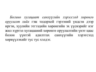 Богино хугацаат санхүүгийн хэрэгсэлд хөрөнгө
оруулалт хийх гэж тодорхой гэрээний үндсэн дээр
иргэн, хуулийн этгээдийн хөрөнгийн эх үүсвэрийг нэг
жил хүртэл хугацааний хөрөнгө оруулалтийн үнэт цаас
болон үүнтэй адилтгах санхүүгийн хэрэгсэлд
хөрвүүлэхийг тус тус хэлдэг.
 