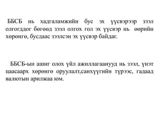 ББСБ нь хадгаламжийн бус эх үүсвэрээр зээл
олгогддог бөгөөд зээл олгох гол эх үүсвэр нь өөрийн
хөрөнгө, бусдаас зээлсэн эх үүсвэр байдаг.
ББСБ-ын ашиг олох үйл ажиллагаанууд нь зээл, үнэт
цаасаарх хөрөнгө оруулалт,санхүүгийн түрээс, гадаад
валютын арилжаа юм.
 