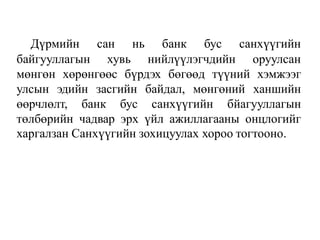 Дүрмийн сан нь банк бус санхүүгийн
байгууллагын хувь нийлүүлэгчдийн оруулсан
мөнгөн хөрөнгөөс бүрдэх бөгөөд түүний хэмжээг
улсын эдийн засгийн байдал, мөнгөний ханшийн
өөрчлөлт, банк бус санхүүгийн бйагууллагын
төлбөрийн чадвар эрх үйл ажиллагааны онцлогийг
харгалзан Санхүүгийн зохицуулах хороо тогтооно.
 