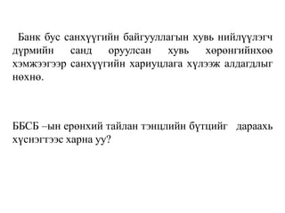 Банк бус санхүүгийн байгууллагын хувь нийлүүлэгч
дүрмийн санд оруулсан хувь хөрөнгийнхөө
хэмжээгээр санхүүгийн хариуцлага хүлээж алдагдлыг
нөхнө.
ББСБ –ын ерөнхий тайлан тэнцлийн бүтцийг дараахь
хүснэгтээс харна уу?
 