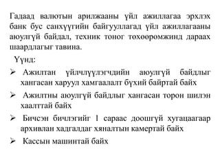 Гадаад валютын арилжааны үйл ажиллагаа эрхлэх
банк бус санхүүгийн байгууллагад үйл ажиллагааны
аюулгүй байдал, техник тоног төхөөрөмжинд дараах
шаардлагыг тавина.
Үүнд:
 Ажилтан үйлчлүүлэгчдийн аюулгүй байдлыг
хангасан харуул хамгаалалт бүхий байртай байх
 Ажилтны аюулгүй байдлыг хангасан торон шилэн
хаалттай байх
 Бичсэн бичлэгийг 1 сараас доошгүй хугацаагаар
архивлан хадгалдаг хяналтын камертай байх
 Кассын машинтай байх
 