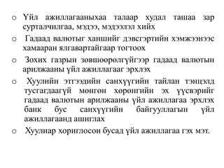 o Үйл ажиллагааныхаа талаар худал ташаа зар
сурталчилгаа, мэдээ, мэдээлэл хийх
o Гадаад валютыг ханшийг дэвсгэртийн хэмжээнээс
хамааран ялгавартайгаар тогтоох
o Зохих газрын зөвшөөрөлгүйгээр гадаад валютын
арилжааны үйл ажиллагааг эрхлэх
o Хуулийн этгээдийн санхүүгийн тайлан тэнцэлд
тусгагдаагүй мөнгөн хөрөнгийн эх үүсвэрийг
гадаад валютын арилжааны үйл ажиллагаа эрхлэх
банк бус санхүүгийн байгууллагын үйл
ажиллагаанд ашиглах
o Хуулиар хориглосон бусад үйл ажиллагаа гэх мэт.
 