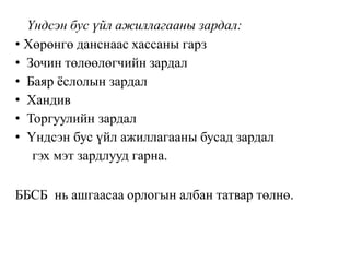 Үндсэн бус үйл ажиллагааны зардал:
• Хөрөнгө данснаас хассаны гарз
• Зочин төлөөлөгчийн зардал
• Баяр ёслолын зардал
• Хандив
• Торгуулийн зардал
• Үндсэн бус үйл ажиллагааны бусад зардал
гэх мэт зардлууд гарна.
ББСБ нь ашгаасаа орлогын албан татвар төлнө.
 