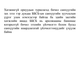 Хөгжингүй орнуудын туршлагад бичил санхүүгийн
зах зээл тэр дундаа ББСБ-ын санхүүгийн зуучлалын
үүрэг улам нэмэгдсээр байгаа ба эдийн засгийн
хөгжлийн явцад ББСБ нь арилжаааны банкнаас
ялгаралгүй бичил зээлийн үйлчилгээ болон бусад
санхүүгийн шаардлагатай үйлчилгээнүүдийг үзүүлж
байна
 