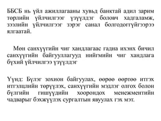 ББСБ нь үйл ажиллагааны хувьд банктай адил зарим
төрлийн үйлчилгээг үзүүлдэг боловч хадгаламж,
зээлийн үйлчилгээг зэрэг санал болгодоггүйгээрээ
ялгаатай.
Мөн санхүүгийн чиг хандлагаас гадна ихэнх бичил
санхүүгийн байгууллагууд нийгмийн чиг хандлага
бүхий үйлчилгээ үзүүлдэг
Үүнд: Бүлэг зохион байгуулах, өөрөө өөртөө итгэх
итгэлцлийн төрүүлэх, санхүүгийн мэдлэг олгох болон
бүлгийн гишүүдийн хоорондох менежментийн
чадварыг бэхжүүлэх сургалтын явуулах гэх мэт.
 