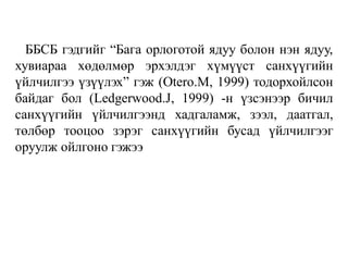 ББСБ гэдгийг “Бага орлоготой ядуу болон нэн ядуу,
хувиараа хөдөлмөр эрхэлдэг хүмүүст санхүүгийн
үйлчилгээ үзүүлэх” гэж (Otero.M, 1999) тодорхойлсон
байдаг бол (Ledgerwood.J, 1999) -н үзсэнээр бичил
санхүүгийн үйлчилгээнд хадгаламж, зээл, даатгал,
төлбөр тооцоо зэрэг санхүүгийн бусад үйлчилгээг
оруулж ойлгоно гэжээ
 