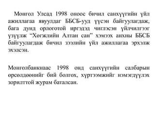 Монгол Улсад 1998 оноос бичил санхүүгийн үйл
ажиллагаа явуулдаг ББСБ-ууд үүсэн байгуулагдаж,
бага дунд орлоготой иргэдэд чиглэсэн үйлчилгээг
үзүүлж “Хөгжлийн Алтан сан” хэмээх анхны ББСБ
байгуулагдаж бичил зээлийн үйл ажиллагаа эрхэлж
эхэлсэн.
Монголбанкнаас 1998 онд санхүүгийн салбарын
өрсөлдөөнийг бий болгох, хүртээмжийг нэмэгдүүлэх
зорилттой журам баталсан.
 