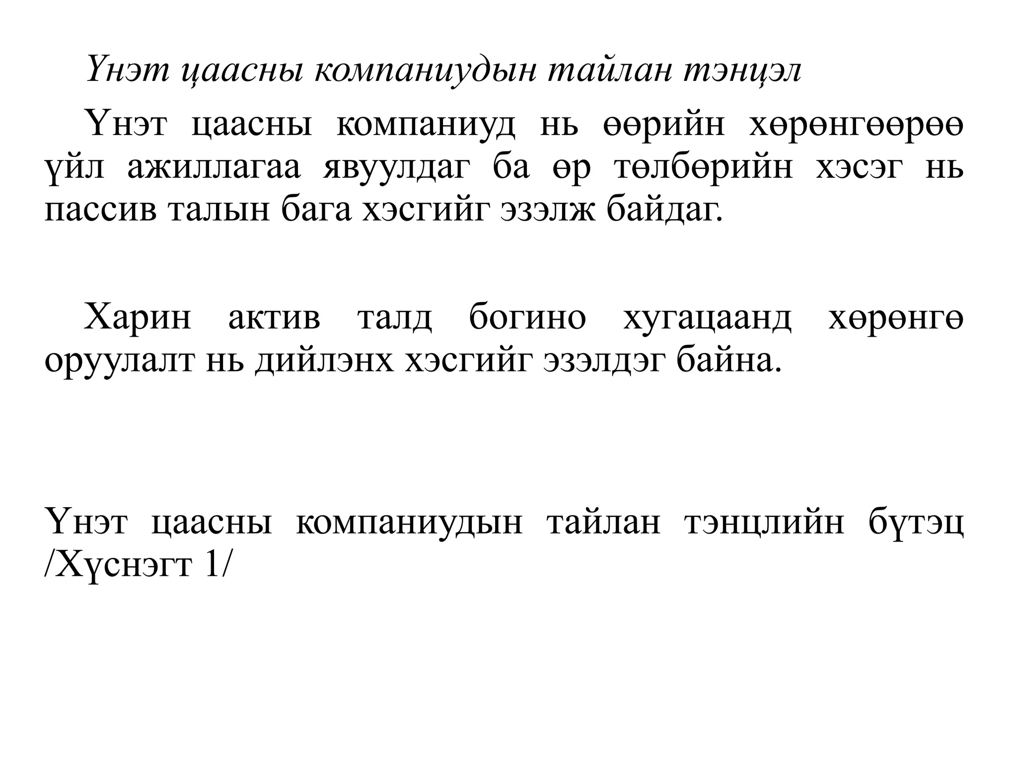 Үнэт цаасны компаниудын тайлан тэнцэл
Үнэт цаасны компаниуд нь өөрийн хөрөнгөөрөө
үйл ажиллагаа явуулдаг ба өр төлбөрийн хэсэг нь
пассив талын бага хэсгийг эзэлж байдаг.
Харин актив талд богино хугацаанд хөрөнгө
оруулалт нь дийлэнх хэсгийг эзэлдэг байна.
Үнэт цаасны компаниудын тайлан тэнцлийн бүтэц
/Хүснэгт 1/
 