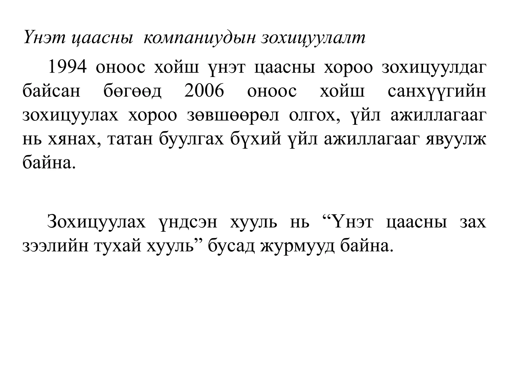 Үнэт цаасны компаниудын зохицуулалт
1994 оноос хойш үнэт цаасны хороо зохицуулдаг
байсан бөгөөд 2006 оноос хойш санхүүгийн
зохицуулах хороо зөвшөөрөл олгох, үйл ажиллагааг
нь хянах, татан буулгах бүхий үйл ажиллагааг явуулж
байна.
Зохицуулах үндсэн хууль нь “Үнэт цаасны зах
зээлийн тухай хууль” бусад журмууд байна.
 
