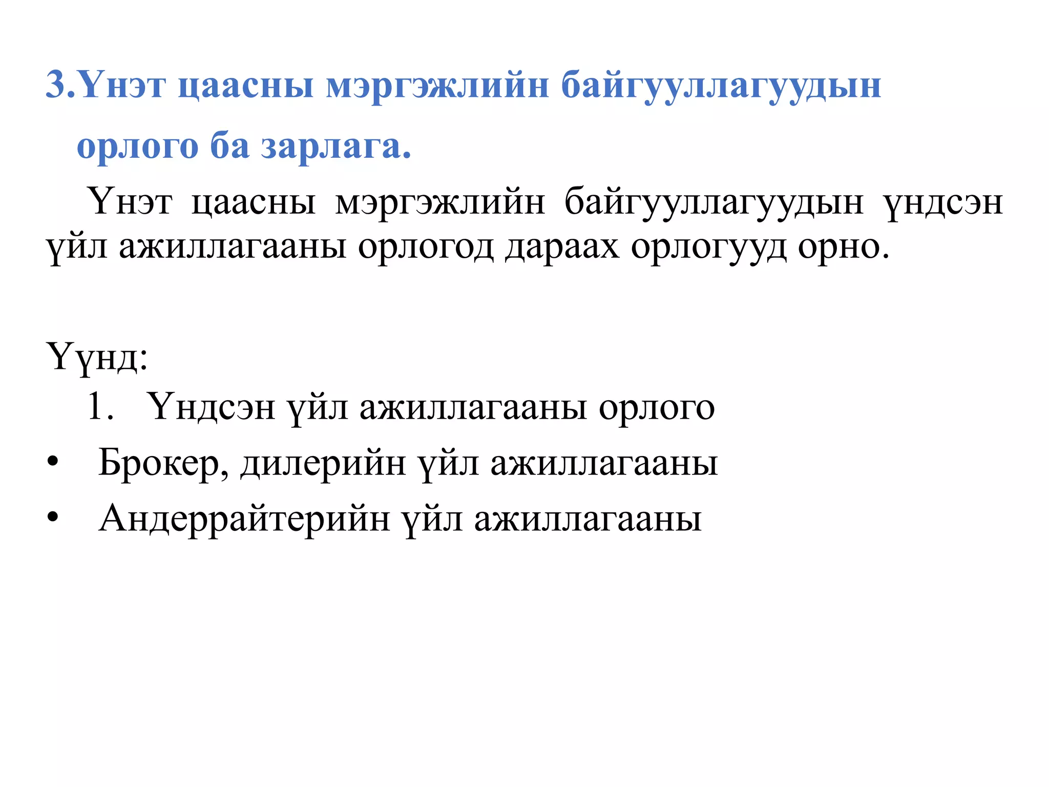 3.Үнэт цаасны мэргэжлийн байгууллагуудын
орлого ба зарлага.
Үнэт цаасны мэргэжлийн байгууллагуудын үндсэн
үйл ажиллагааны орлогод дараах орлогууд орно.
Үүнд:
1. Үндсэн үйл ажиллагааны орлого
• Брокер, дилерийн үйл ажиллагааны
• Андеррайтерийн үйл ажиллагааны
 