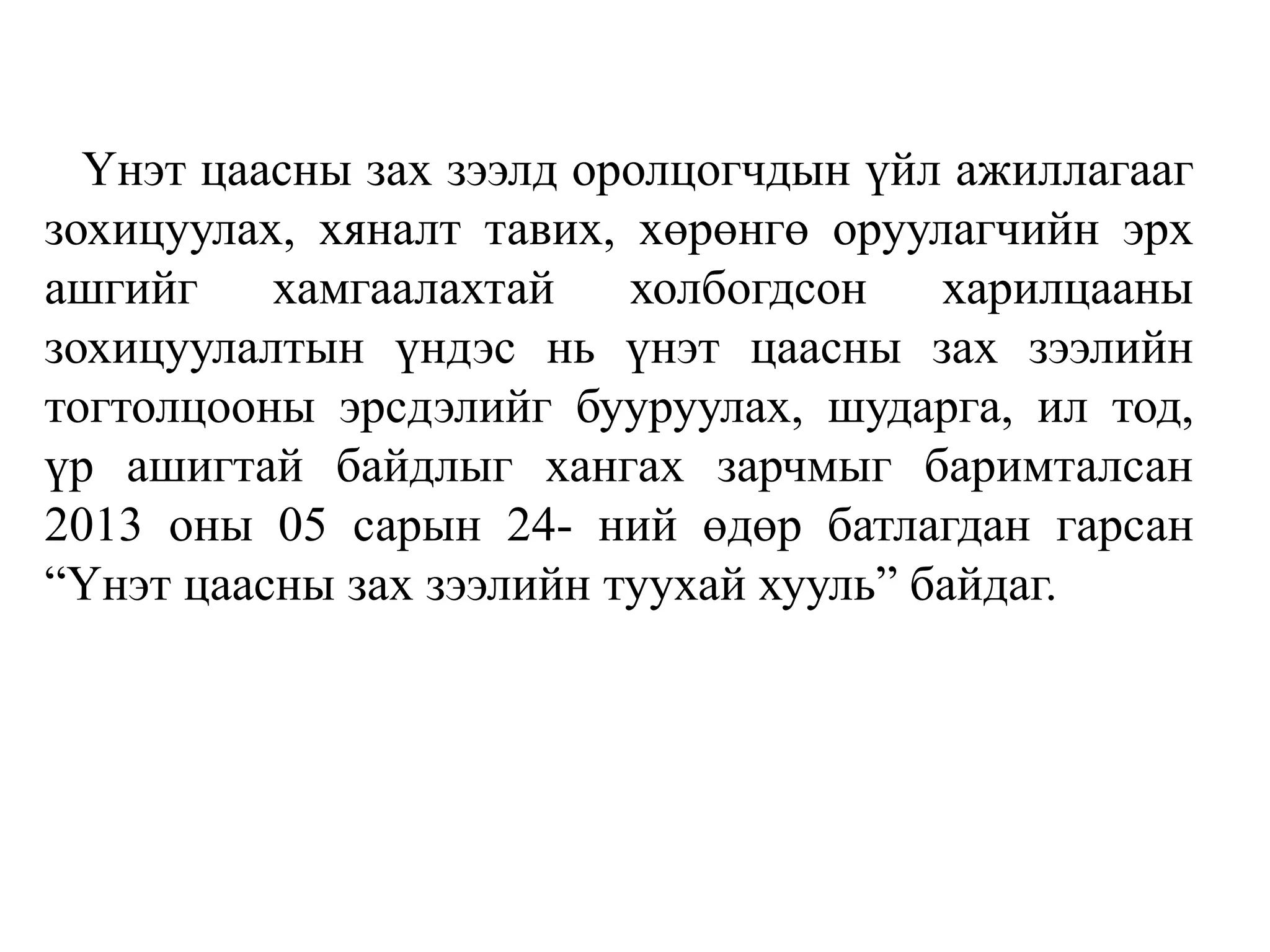 Үнэт цаасны зах зээлд оролцогчдын үйл ажиллагааг
зохицуулах, хяналт тавих, хөрөнгө оруулагчийн эрх
ашгийг хамгаалахтай холбогдсон харилцааны
зохицуулалтын үндэс нь үнэт цаасны зах зээлийн
тогтолцооны эрсдэлийг бууруулах, шударга, ил тод,
үр ашигтай байдлыг хангах зарчмыг баримталсан
2013 оны 05 сарын 24- ний өдөр батлагдан гарсан
“Үнэт цаасны зах зээлийн туухай хууль” байдаг.
 