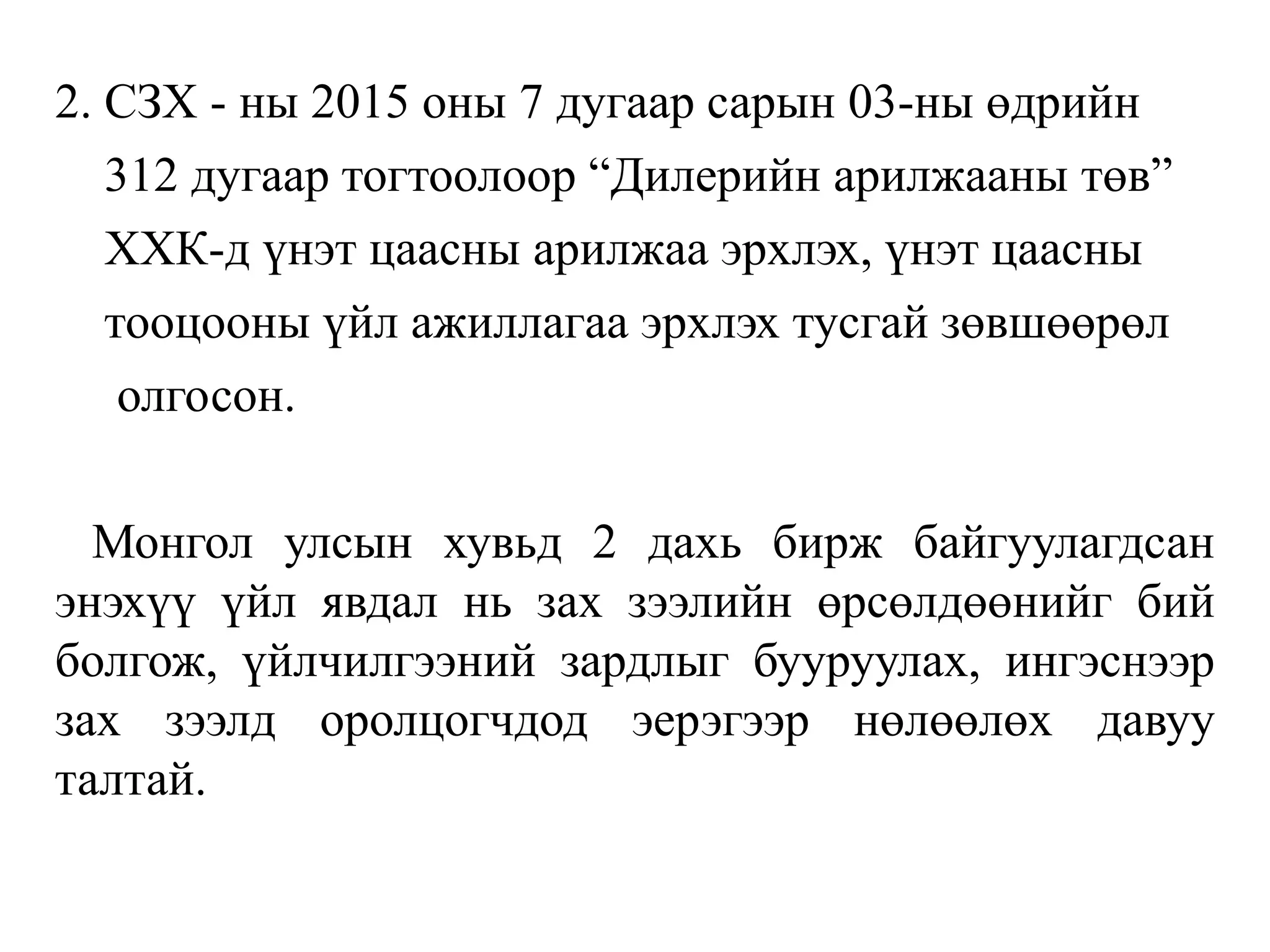 2. СЗХ - ны 2015 оны 7 дугаар сарын 03-ны өдрийн
312 дугаар тогтоолоор “Дилерийн арилжааны төв”
ХХК-д үнэт цаасны арилжаа эрхлэх, үнэт цаасны
тооцооны үйл ажиллагаа эрхлэх тусгай зөвшөөрөл
олгосон.
Монгол улсын хувьд 2 дахь бирж байгуулагдсан
энэхүү үйл явдал нь зах зээлийн өрсөлдөөнийг бий
болгож, үйлчилгээний зардлыг бууруулах, ингэснээр
зах зээлд оролцогчдод эерэгээр нөлөөлөх давуу
талтай.
 