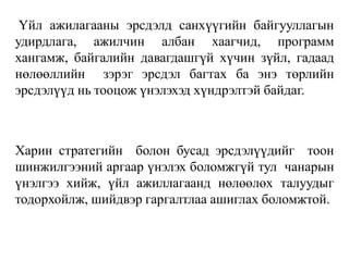 Үйл ажилагааны эрсдэлд санхүүгийн байгууллагын
удирдлага, ажилчин албан хаагчид, программ
хангамж, байгалийн давагдашгүй хүчин зүйл, гадаад
нөлөөллийн зэрэг эрсдэл багтах ба энэ төрлийн
эрсдэлүүд нь тооцож үнэлэхэд хүндрэлтэй байдаг.
Харин стратегийн болон бусад эрсдэлүүдийг тоон
шинжилгээний аргаар үнэлэх боломжгүй тул чанарын
үнэлгээ хийж, үйл ажиллагаанд нөлөөлөх талуудыг
тодорхойлж, шийдвэр гаргалтлаа ашиглах боломжтой.
 