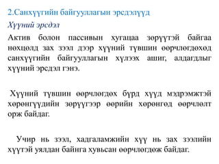 2.Санхүүгийн байгууллагын эрсдэлүүд
Хүүний эрсдэл
Актив болон пассивын хугацаа зөрүүтэй байгаа
нөхцөлд зах зээл дээр хүүний түвшин өөрчлөгдөхөд
санхүүгийн байгууллагын хүлээх ашиг, алдагдлыг
хүүний эрсдэл гэнэ.
Хүүний түвшин өөрчлөгдөх бүрд хүүд мэдрэмжтэй
хөрөнгүүдийн зөрүүгээр өөрийн хөрөнгөд өөрчлөлт
орж байдаг.
Учир нь зээл, хадгаламжийн хүү нь зах зээлийн
хүүтэй уялдан байнга хувьсан өөрчлөгдөж байдаг.
 