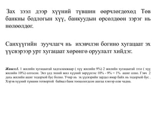 Зах зээл дээр хүүний түвшин өөрчлөгдөхөд Төв
банкны бодлогын хүү, банкуудын өрсөлдөөн зэрэг нь
нөлөөлдөг.
Санхүүгийн зуучлагч нь ихэвчлэн богино хугацаат эх
үүсвэрээр урт хугацаат хөрөнгө оруулалт хийдэг.
Жишээ1. 1 жилийн хугацаатай хадгаламжаар ( хүү жилийн 9%) 2 жилийн хугацаатай зээл ( хүү
жилийн 10%) олгосон. Энэ үед эхний жил хүүний зөрүүнээс 10% - 9% = 1% ашиг олно. Гэвч 2
дахь жилийн ашиг тодорхой бус болно. Учир нь эх үүсвэрийн зардал ямар байх нь тодорхой бус .
Хэрэв хүүний түвшин тотвортой байвал банк тооцологдсон ашгаа хэвээр олж чадна.
 