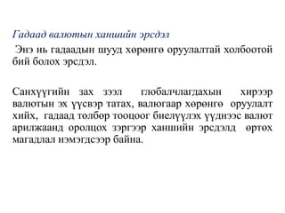 Гадаад валютын ханшийн эрсдэл
Энэ нь гадаадын шууд хөрөнгө оруулалтай холбоотой
бий болох эрсдэл.
Санхүүгийн зах зээл глобалчлагдахын хирээр
валютын эх үүсвэр татах, валюгаар хөрөнгө оруулалт
хийх, гадаад төлбөр тооцоог биелүүлэх үүднээс валют
арилжаанд оролцох зэргээр ханшийн эрсдэлд өртөх
магадлал нэмэгдсээр байна.
 