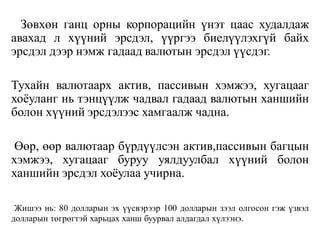 Зөвхөн ганц орны корпорацийн үнэт цаас худалдаж
авахад л хүүний эрсдэл, үүргээ биелүүлэхгүй байх
эрсдэл дээр нэмж гадаад валютын эрсдэл үүсдэг.
Тухайн валютаарх актив, пассивын хэмжээ, хугацааг
хоёуланг нь тэнцүүлж чадвал гадаад валютын ханшийн
болон хүүний эрсдэлээс хамгаалж чадна.
Өөр, өөр валютаар бүрдүүлсэн актив,пассивын багцын
хэмжээ, хугацааг буруу уялдуулбал хүүний болон
ханшийн эрсдэл хоёулаа учирна.
Жишээ нь: 80 долларын эх үүсвэрээр 100 долларын зээл олгосон гэж үзвэл
долларын төгрөгтэй харьцах ханш буурвал алдагдал хүлээнэ.
 
