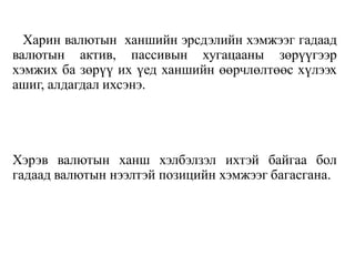 Харин валютын ханшийн эрсдэлийн хэмжээг гадаад
валютын актив, пассивын хугацааны зөрүүгээр
хэмжих ба зөрүү их үед ханшийн өөрчлөлтөөс хүлээх
ашиг, алдагдал ихсэнэ.
Хэрэв валютын ханш хэлбэлзэл ихтэй байгаа бол
гадаад валютын нээлтэй позицийн хэмжээг багасгана.
 