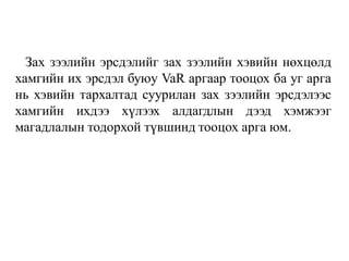 Зах зээлийн эрсдэлийг зах зээлийн хэвийн нөхцөлд
хамгийн их эрсдэл буюу VaR аргаар тооцох ба уг арга
нь хэвийн тархалтад суурилан зах зээлийн эрсдэлээс
хамгийн ихдээ хүлээх алдагдлын дээд хэмжээг
магадлалын тодорхой түвшинд тооцох арга юм.
 