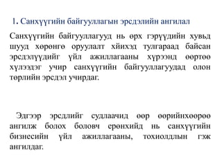 1. Санхүүгийн байгууллагын эрсдэлийн ангилал
Санхүүгийн байгууллагууд нь өрх гэрүүдийн хувьд
шууд хөрөнгө оруулалт хйихэд тулгараад байсан
эрсдэлүүдийг үйл ажиллагааны хүрээнд өөртөө
хүлээдэг учир санхүүгийн байгууллагуудад олон
төрлийн эрсдэл учирдаг.
Эдгээр эрсдлийг судлаачид өөр өөрийнхөөрөө
ангилж болох боловч ерөнхийд нь санхүүгийн
бизнесийн үйл ажиллагааны, тохиолдлын гэж
ангилдаг.
 