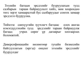 Зээлийн багцын эрсдэлийг бууруулахын тулд
салбарын тараан байршуулалт хийх, мөн хоорондоо
төгс эерэг хамааралтай бус салбаруудыг сонгох замаар
эрсдэлээ бууруулна.
Тиймээс санхүүгийн зуучлагч багцаас олох ашгаа
нэмэгдүүлэхийн тулд эрсдэлийг тараан байршуулж
багцад учрах сөрөг үр дагаврыг хязгаарлах
боломжтой.
Диверсификацийн нөлөөгөөр тухайн бизнесийн
байгууллагын (иргэд) онцлог зээлийн эрсдэлийг
бууруулдаг
 