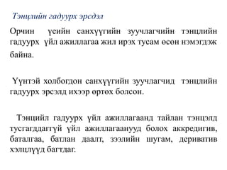 Тэнцлийн гадуурх эрсдэл
Орчин үеийн санхүүгийн зуучлагчийн тэнцлийн
гадуурх үйл ажиллагаа жил ирэх тусам өсөн нэмэгдэж
байна.
Үүнтэй холбогдон санхүүгийн зуучлагчид тэнцлийн
гадуурх эрсэлд ихээр өртөх болсон.
Тэнцийл гадуурх үйл ажиллагаанд тайлан тэнцэлд
тусгагддаггүй үйл ажиллагаанууд болох аккредигив,
баталгаа, батлан даалт, зээлийн шугам, дериватив
хэлцлүүд багтдаг.
 