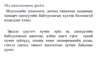 Үйл ажиллагааны эрсдэл
Мэдээллийн технологи, дотоод хяналтын алдаанаас
хамаарч санхүүгийн байгууллагын хүлээж болзошгүй
алдагдлыг хэлнэ.
Эрсдэл үүсгэгч хүчин зүйл нь санхүүгийн
байгууллагын ажилтан, албан хаагч зэрэг хүний
хүчин зүйлүүд, техник тоног төхөөрөмжийн алдаа,
гэмтэл саатал, хяналт шалгалтын дутмаг байдлаас
үүснэ.
 