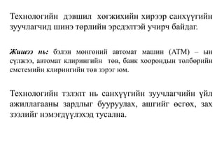 Технологийн дэвшил хөгжихийн хирээр санхүүгийн
зуучлагчид шинэ төрлийн эрсдэлтэй учирч байдаг.
Жишээ нь: бэлэн мөнгөний автомат машин (ATM) – ын
сүлжээ, автомат клирингийн төв, банк хоорондын төлбөрийн
смстемийн клирингийн төв зэрэг юм.
Технологийн тэлэлт нь санхүүгийн зуучлагчийн үйл
ажиллагааны зардлыг бууруулах, ашгийг өсгөх, зах
зээлийг нэмэгдүүлэхэд тусална.
 
