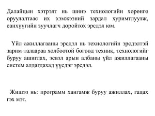 Далайцын хэтрэлт нь шинэ технологийн хөрөнгө
оруулалтаас их хэмжээний зардал хуримтлуулж,
санхүүгийн зуучлагч доройтох эрсдэл юм.
Үйл ажиллагааны эрсдэл нь технологийн эрсдэлтэй
зарим талаараа холбоотой бөгөөд техник, технологийг
буруу ашиглах, эсвэл арын албаны үйл ажиллагааны
систем алдагдахад үүсдэг эрсдэл.
Жишээ нь: программ хангамж буруу ажиллах, гацах
гэх мэт.
 