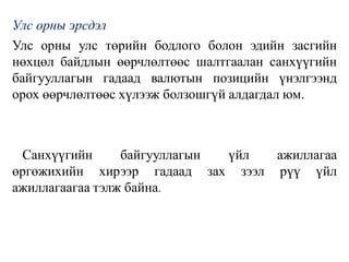 Улс орны эрсдэл
Улс орны улс төрийн бодлого болон эдийн засгийн
нөхцөл байдлын өөрчлөлтөөс шалтгаалан санхүүгийн
байгууллагын гадаад валютын позицийн үнэлгээнд
орох өөрчлөлтөөс хүлээж болзошгүй алдагдал юм.
Санхүүгийн байгууллагын үйл ажиллагаа
өргөжихийн хирээр гадаад зах зээл рүү үйл
ажиллагаагаа тэлж байна.
 