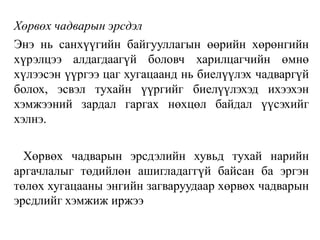 Хөрвөх чадварын эрсдэл
Энэ нь санхүүгийн байгууллагын өөрийн хөрөнгийн
хүрэлцээ алдагдаагүй боловч харилцагчийн өмнө
хүлээсэн үүргээ цаг хугацаанд нь биелүүлэх чадваргүй
болох, эсвэл тухайн үүргийг биелүүлэхэд ихээхэн
хэмжээний зардал гаргах нөхцөл байдал үүсэхийг
хэлнэ.
Хөрвөх чадварын эрсдэлийн хувьд тухай нарийн
аргачлалыг төдийлөн ашигладаггүй байсан ба эргэн
төлөх хугацааны энгийн загваруудаар хөрвөх чадварын
эрсдлийг хэмжиж иржээ
 