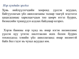 Нэр хүндийн эрсдэл
Хувь нийлүүлэгчдийн хооронд үүссэн асуудал,
байгууллагын үйл ажиллагааны талаар таагүй мэдээлэл
цацагдсанаас харилцагчдын тоо цөөрч итгэл буурах,
бизнесийн түншүүдээ алдлах байдлаар илэрнэ.
Хэрэв банкны нэр хүнд нь ямар нэгэн нөлөөллөөс
үүссэн цуу үгнээс шалтгаалан өсөх болон буурах
тохиолдолд хэвийн үйл ажиллагаанд ямар нөлөөтэй
байх бол гэдэг нь чухал асуудал юм.
 